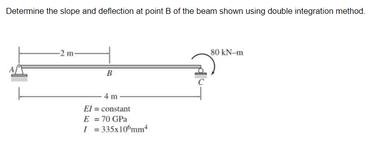 Determine the slope and deflection at point B of the beam shown using double integration method.
-2 m-
80 kN-m
B
4 m
El = constant
E = 70 GPa
I = 335x10°mm
%3D
