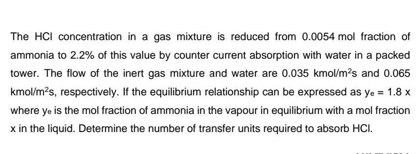 The HCI concentration in a gas mixture is reduced from 0.0054 mol fraction of
ammonia to 2.2% of this value by counter current absorption with water in a packed
tower. The flow of the inert gas mixture and water are 0.035 kmol/m?s and 0.065
kmol/m?s, respectively. If the equilibrium relationship can be expressed as ye = 1.8 x
where ye is the mol fraction of ammonia in the vapour in equilibrium with a mol fraction
x in the liquid. Determine the number of transfer units required to absorb HCI.
