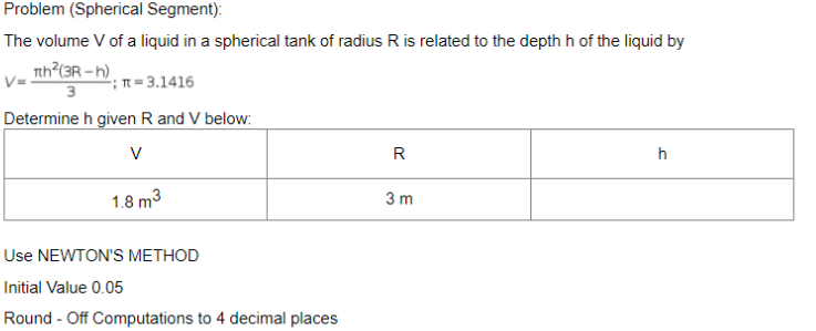 Problem (Spherical Segment):
The volume V of a liquid in a spherical tank of radius R is related to the depth h of the liquid by
Tth?(3R – h).
3
T= 3.1416
Determine h given R and V below:
V
R
h
1.8 m3
3 m
Use NEWTON'S METHOD
Initial Value 0.05
Round - Off Computations to 4 decimal places
