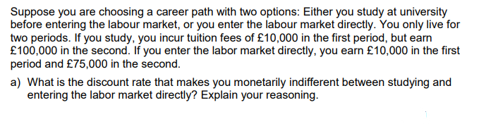 Suppose you are choosing a career path with two options: Either you study at university
before entering the labour market, or you enter the labour market directly. You only live for
two periods. If you study, you incur tuition fees of £10,000 in the first period, but earn
£100,000 in the second. If you enter the labor market directly, you earn £10,000 in the first
period and £75,000 in the second.
a) What is the discount rate that makes you monetarily indifferent between studying and
entering the labor market directly? Explain your reasoning.
