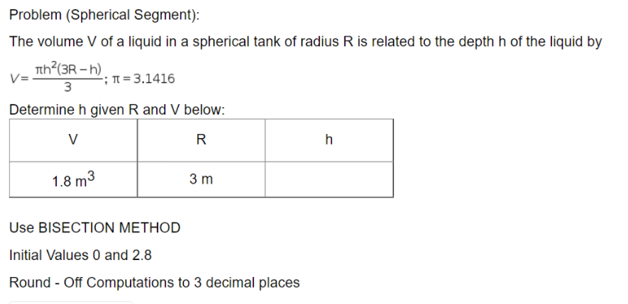 Problem (Spherical Segment):
The volume V of a liquid in a spherical tank of radius R is related to the depth h of the liquid by
th?(3R - h)
-; n = 3.1416
3
Determine h given R and V below:
V
R
h
1.8 m3
3 m
Use BISECTION METHOD
Initial Values 0 and 2.8
Round - Off Computations to 3 decimal places
