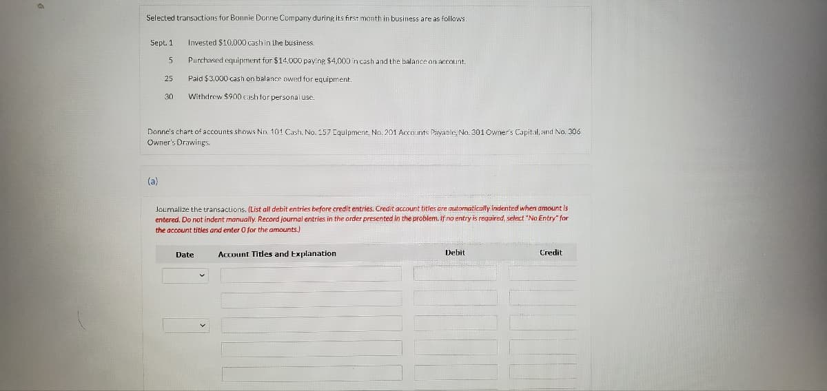 Selected transactions for Bonnie Donne Company during its first month in business are as follows
Sept. 1
Invested $10,000 cashin Lhe business.
Purchased equipment for $14,000 paying $4,000 in cash and the balance on account.
25
Paid $3,000 cash on balance owed for equipment.
30
Withdrew $900 cash for personal use.
Donne's chart of accounts shows No. 101 Cash, No. 157 Iquipment, No. 201 Accounts Payable, No. 301 Owner's Capital, and No. 306
Owner's Drawings.
(a)
Journalize the transactions. (List all debit entries before credit entries. Credit account titles are automatically indented when amount is
entered. Do not indent manually. Record journal entries in the order presented in the problem. If no entry is required, select "No Entry" for
the account titles and enter 0 for the amounts.)
Date
Account Titles and Explanation
Debit
Credit
