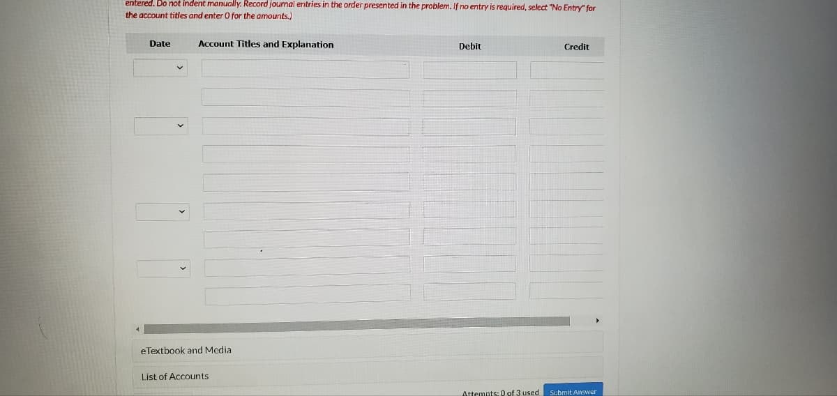 entered. Do not indent manually. Record journal entries in the order presented in the problem. If no entry is required, select "No Entry" for
the account titles and enter O for the amounts.)
Date
Account Titles and Explanation
Debit
Credit
eTextbook and Media
List of Accounts
Attemnts: 0 of 3 used Submit Answer
