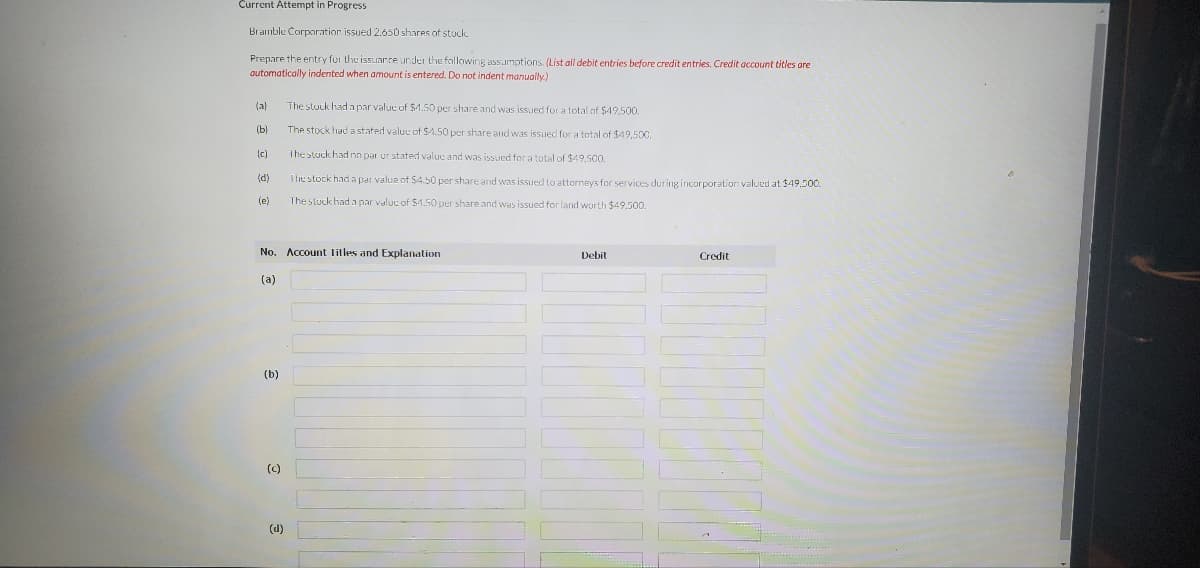 Current Attempt in Progress
Bramble Corporation issued 2.650 shares of stock.
Prepare the entry for the issuance under the following assumptions. (List all debit entries before credit entries. Credit account titles are
automatically indented when amount is entered. Do not indent manually.)
(a)
(b)
(c)
(d)
(e)
No. Account Titles and Explanation
(a)
(b)
(c)
The stuck had a par value of $1.50 per share and was issued for a total of $49,500.
The stock had a stated value of $4.50 per share and was issued for a total of $49,500.
The stock had no par ur stated value and was issued for a total of $49,500.
The stock had a par value of $4.50 per share and was issued to attorneys for services during incorporation valued at $49,500.
The stuck had a par value of $4.50 per share and was issued for land worth $49,500.
(d)
Debit
Credit