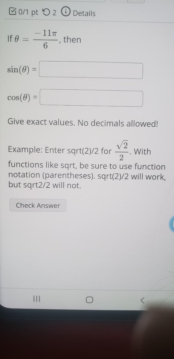 B0/1 pt 52 O Details
11T
If 0
then
6
sin(0) =
cos(0) =
Give exact values. No decimals allowed!
Example: Enter sqrt(2)/2 for
With
2
functions like sqrt, be sure to use function
notation (parentheses). sqrt(2)/2 will work,
but sqrt2/2 will not.
Check Answer
II
