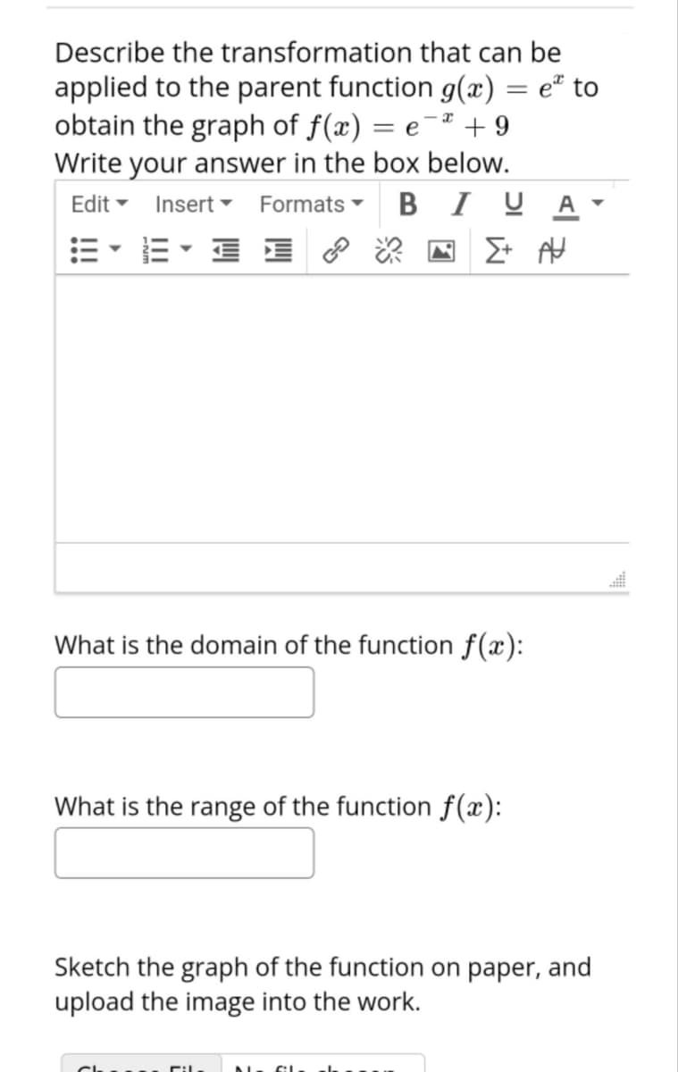 Describe the transformation that can be
applied to the parent function g(x) = e" to
obtain the graph of f(x) = e¯² + 9
Write your answer in the box below.
Edit - Insert Formats -
|3|
B I U A
E- E E
What is the domain of the function f(x):
What is the range of the function f(x):
Sketch the graph of the function on paper, and
upload the image into the work.
