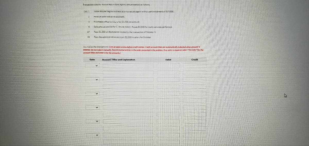 Transaction datator Roya e Rea Estate Agency are presented as follovis
Oct.1 JaTe: Rayale SEgira husiness as a realestate agent with a cashinvestrment of $17,000
Hires an acministrative assistant.
Purchases office furriture for S1900, on acrount.
Sells a house and lot for C. Rouse: bills C. Reuse $3,500 for rcalty services performed.
Pays 51.300 on the balance related to the transaction of Dctober 3
30
Pays the administrative ass stant S2500 in salary for Octoter.
Jourralize the transactions (List alf debit entries before credit entries. Credit account titkes are automatically indented wheni amount is
entered Do notindent manuaily. Record jourmal entries in the order presented in the problem. If no entry is regured, select "No Entry for the
gccount titles and anter O for the amounts.
Date
Account Titles and Explanation
Debit
