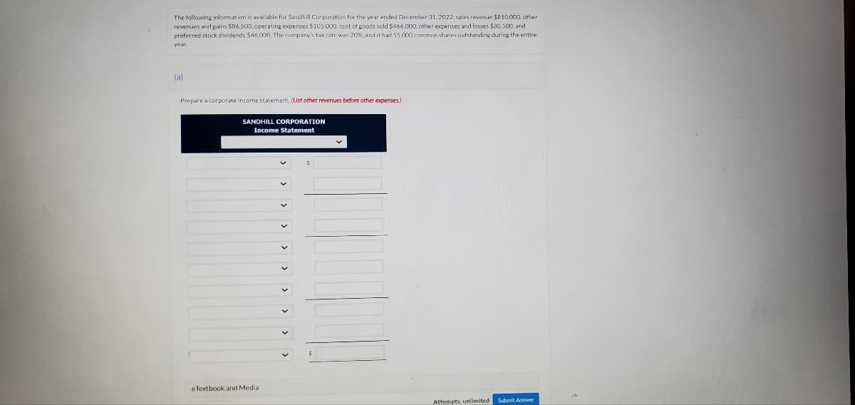 The following information is available for Sandhill Corporation for the year ended December 31, 2022: sales revenue $810,000, other
revenues and gains $86,500, operating expenses $105.000, cost of goods sold $466.000, other expenses and losses $30,500, and
preferred stock dividends $46,000. The company's tax rate was 20%, and it had 55,000 common shares outstanding during the entire
year.
(a)
Prepare a corporate income statement. (List other revenues before other expenses.)
SANDHILL CORPORATION
Income Statement
eTextbook and Media
Attempts, unlimited Submit Answer