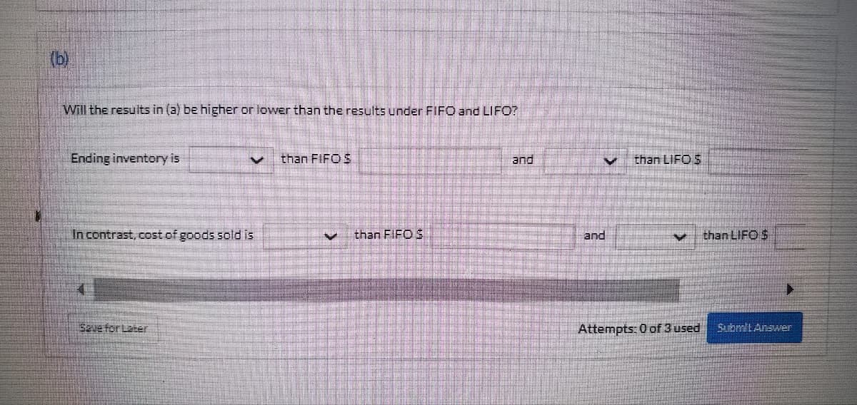 (b)
Will the results in (a) be higher or lower than the results under FIFO and LIFO?
Ending inventory is
M than FIFO S
and
In contrast, cost of goods sold is
202 than FIFO 3
Sque for Late
M than LIFOS
and
mpts: 0 of 3 used
chan LIFO S
Submit Answer