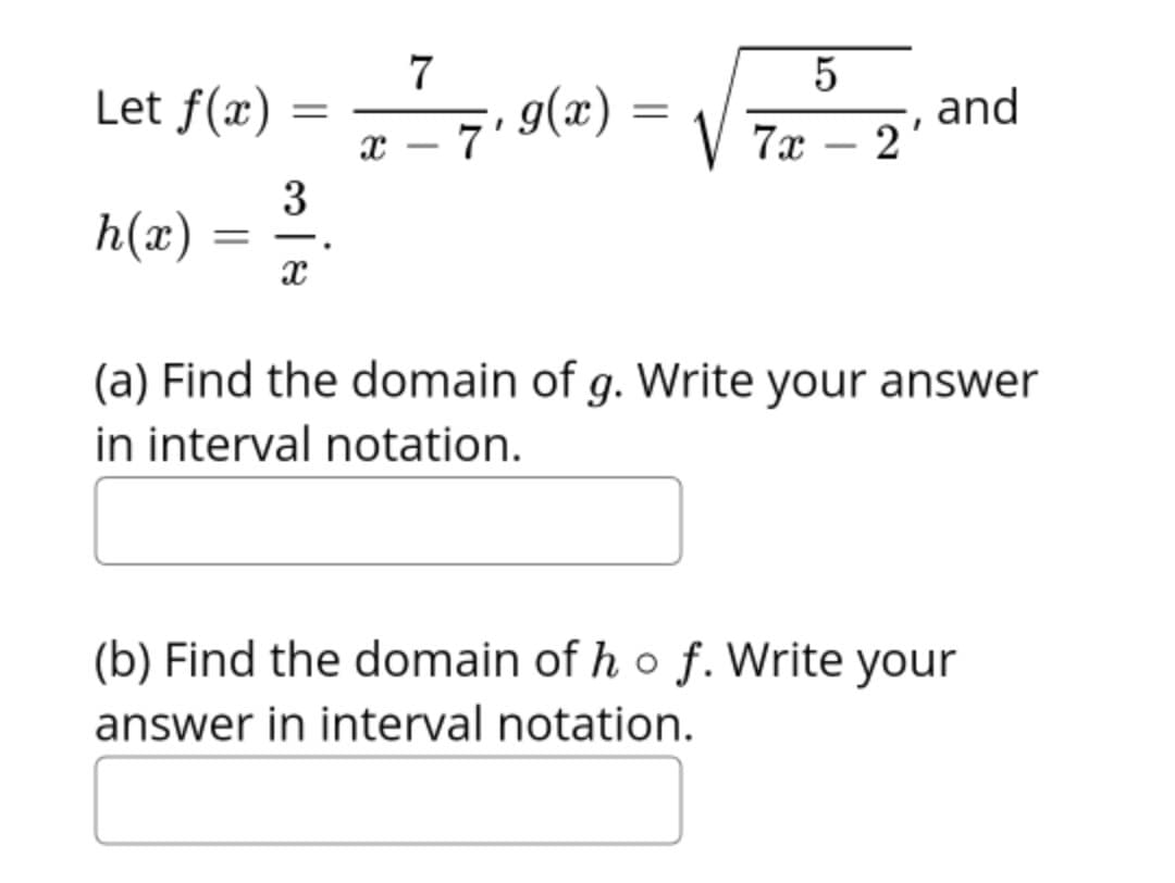 Let f(x)
= 7 9(z) =
and
2
7
7x
-
h(x) :
|
(a) Find the domain of g. Write your answer
in interval notation.
(b) Find the domain of h o f. Write your
answer in interval notation.
