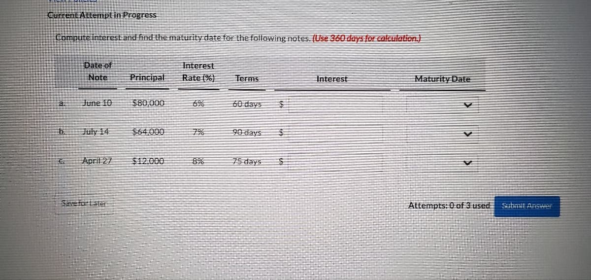 Current Attempt in Progress
Compute interest and find the maturity date for the following notes. (Use 360 days for calculation.)
Date of
Interest
Note
Principal
Rate (%)
Terms
Interest
June 10
$80,000
60 days
July 14
$64,000
90 days
April 27
$12,000
75 days
a.
b.
€.
Save fort ster
8%
$
Maturity Date
V
Y
V
Attempts: 0 of 3 used Submit Answer