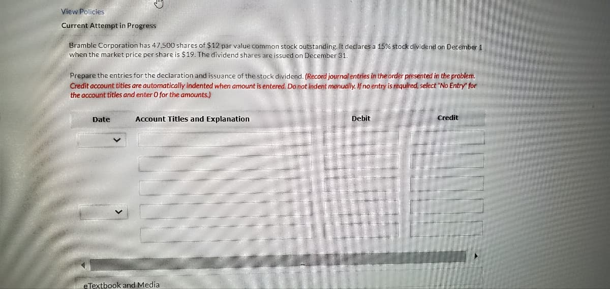 View Policies
Current Attempt in Progress
Bramble Corporation has 47.500 shares of $12 par value common stock outstanding. It declares a 15% stock dividend on December 1
when the market price per share is $19. The dividend shares are issued on December 31.
Prepare the entries for the declaration and issuance of the stock dividend. (Record journal entries in the order presented in the problem.
Credit account titles are automatically indented when amount is entered. Do not indent manually. If no entry is required, select "No Entry" for
the account titles and enter O for the amounts.)
Date
Account Titles and Explanation
eTextbook and Media
Debit
Credit