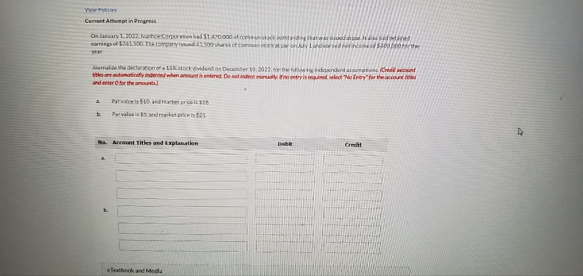View Policies
Current Attempt in Progress
On January 1, 2022, Ivanhoe Corporation had $1,470,000 of common stock outstanding that was issued at par. It also had retained
earnings of $741,500. The company issued 41,500 shares of common stock at par on July 1 and earned net income of $400,000 for the
year.
Journalize the declaration of a 15% stock dividend on December 10, 2022, for the following independent assumptions. (Credit account
titles are automatically indented when amount is entered. Do not indent manually. If no entry is required, select "No Entry" for the account titles
and enter 0 for the amounts.)
a.
b.
Par value is $10. and market price is $18.
Par value is $5, and market price is $21.
No. Account Titles and Explanation
eTextbook and Media
Debit
Credit