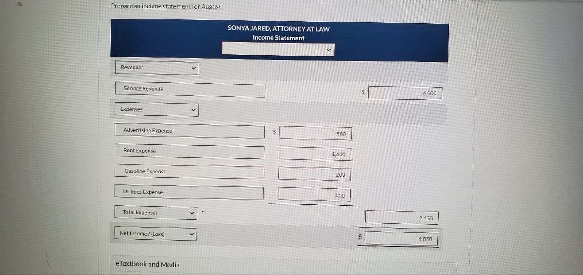 Prepare an income statement for Augtist.
SONYA JARED, ATTORNEY AT LAW
Income Statement
Revenues
Service Revenue
6.500
Expenses
Advertising Expense
500
Rent Expense
1600
Gasoline Expense
200
Utilities Expense
150
Total Expenses
2,450
Net Income / (Loss)
4.050
eTextbook and Media
