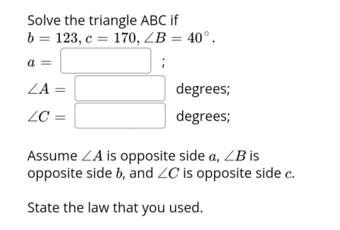 Solve the triangle ABC if
b = 123, c = 170, ZB = 40°.
a =
ZA
A =
degrees;
ZC =
degrees;
Assume ZA is opposite side a, ZB is
opposite side b, and ZC is opposite side c.
State the law that you used.
