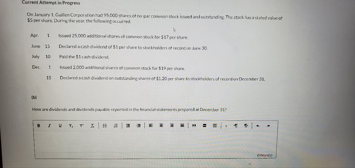 Current Attempt in Progress
On January 1, Guillen Corporation had 95,000 shares of no-par common stock issued and outstanding. The stock has a stated value of
$5 per share. During the year, the following occurred.
Apr. 1
June 15
July 10
Dec. 1
(b)
15
B
How are dividends and dividends payable reported in the financial statements prepared at December 31?
A
Issued 25,000 additional shares of common stock for $17 per share.
Declared a cash dividend of $1 per share to stockholders of record on June 30.
Paid the $1 cash dividend.
Issued 2,000 additional shares of common stock for $19 per share.
Declared a cash dividend on outstanding shares of $1.20 per share to stockholders of record on December 31.
I
T₂
T²
Ix
3
E
=
E
99 3
á
T
O Word(s)