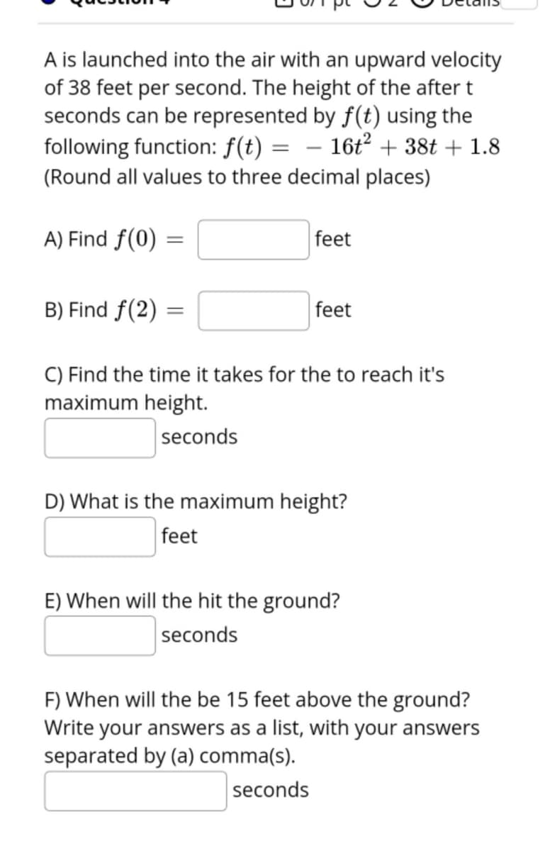 A is launched into the air with an upward velocity
of 38 feet per second. The height of the after t
seconds can be represented by f(t) using the
following function: f(t) = – 16t² + 38t + 1.8
(Round all values to three decimal places)
A) Find f(0)
feet
B) Find f(2)
feet
C) Find the time it takes for the to reach it's
maximum height.
seconds
D) What is the maximum height?
feet
E) When will the hit the ground?
seconds
F) When will the be 15 feet above the ground?
Write your answers as a list, with your answers
separated by (a) comma(s).
seconds
