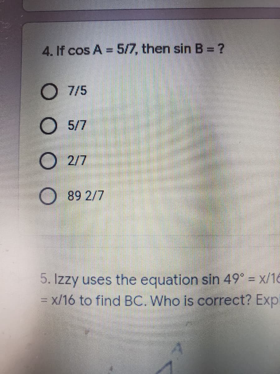 4. If cos A = 5/7, then sin B = ?
%3D
O 7/5
O 5/7
O 2/7
89 2/7
5. Izzy uses the equation sin 49° = x/16
= x/16 to find BC. Who is correct? Expl
