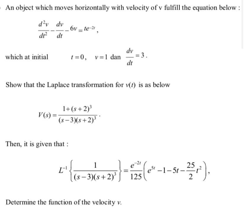 An object which moves horizontally with velocity of v fulfill the equation below :
d²v_dv_6v-te-²¹,
dt
dt²
which at initial
V(s) =
t=0, v= 1 dan
1+(s+2)³
(s-3)(s+2)³
Then, it is given that :
Show that the Laplace transformation for v(t) is as below
[^{{
dv
1
(s-3)(s+2)³
dt
Determine the function of the velocity v.
= 3.
-21
} - 1235 (0²-1-51-25 ₁²),