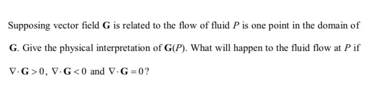 Supposing vector field G is related to the flow of fluid P is one point in the domain of
G. Give the physical interpretation of G(P). What will happen to the fluid flow at P if
V.G>0, V.G<0 and V-G=0?