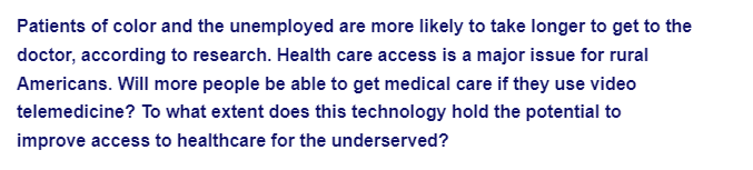 Patients of color and the unemployed are more likely to take longer to get to the
doctor, according to research. Health care access is a major issue for rural
Americans. Will more people be able to get medical care if they use video
telemedicine? To what extent does this technology hold the potential to
improve access to healthcare for the underserved?