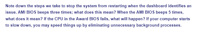 Note down the steps we take to stop the system from restarting when the dashboard identifies an
issue. AMI BIOS beeps three times; what does this mean? When the AMI BIOS beeps 5 times,
what does it mean? If the CPU in the Award BIOS fails, what will happen? If your computer starts
to slow down, you may speed things up by eliminating unnecessary background processes.