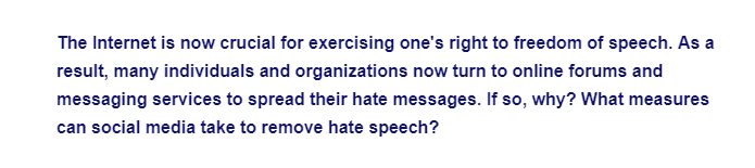 The Internet is now crucial for exercising one's right to freedom of speech. As a
result, many individuals and organizations now turn to online forums and
messaging services to spread their hate messages. If so, why? What measures
can social media take to remove hate speech?