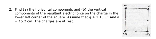 2. Find (a) the horizontal components and (b) the vertical
components of the resultant electric force on the charge in the
lower left corner of the square. Assume that q + 1.13 µC and a
= 15.2 cm. The charges are at rest.
24
-24
