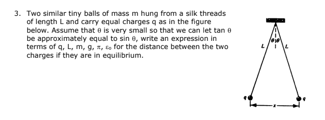 3. Two similar tiny balls of mass m hung from a silk threads
of length L and carry equal charges q as in the figure
below. Assume that e is very small so that we can let tan e
be approximately equal to sin 0, write an expression in
terms of q, L, m, g, 7, ɛo for the distance between the two
charges if they are in equilibrium.
