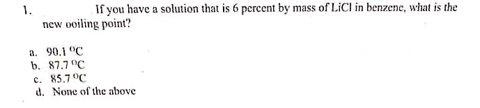 1.
If you have a solution that is 6 percent by mass of LiCl in benzene, what is the
new ooiling point?
a. 90.1 °C
b. 87.7 °C
c. 85.7°C
d. None of the above