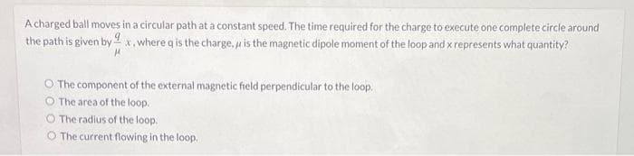 A charged ball moves in a circular path at a constant speed. The time required for the charge to execute one complete circle around
the path is given byx, where q is the charge, is the magnetic dipole moment of the loop and x represents what quantity?
H
O The component of the external magnetic field perpendicular to the loop.
The area of the loop.
O The radius of the loop.
O The current flowing in the loop.