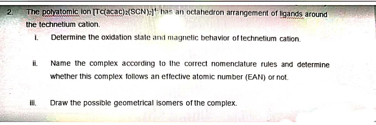 2.
The polyatomic ion [Tc(acac)2(SCN)2] has an octahedron arrangement of ligands around
the technetium cation.
i. Determine the oxidation state and magnetic behavior of technetium cation.
ii.
iii.
Name the complex according to the correct nomenclature rules and determine
whether this complex follows an effective atomic number (EAN) or not.
Draw the possible geometrical isomers of the complex.