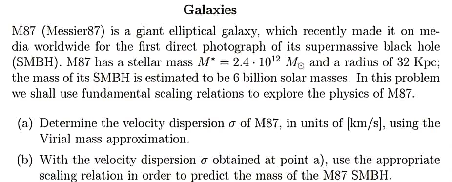 Galaxies
M87 (Messier87) is a giant elliptical galaxy, which recently made it on me-
dia worldwide for the first direct photograph of its supermassive black hole
(SMBH). M87 has a stellar mass M* = 2.4 · 10¹2 M. and a radius of 32 Kpc;
the mass of its SMBH is estimated to be 6 billion solar masses. In this problem
we shall use fundamental scaling relations to explore the physics of M87.
(a) Determine the velocity dispersion o of M87, in units of [km/s], using the
Virial mass approximation.
(b) With the velocity dispersion o obtained at point a), use the appropriate
scaling relation in order to predict the mass of the M87 SMBH.