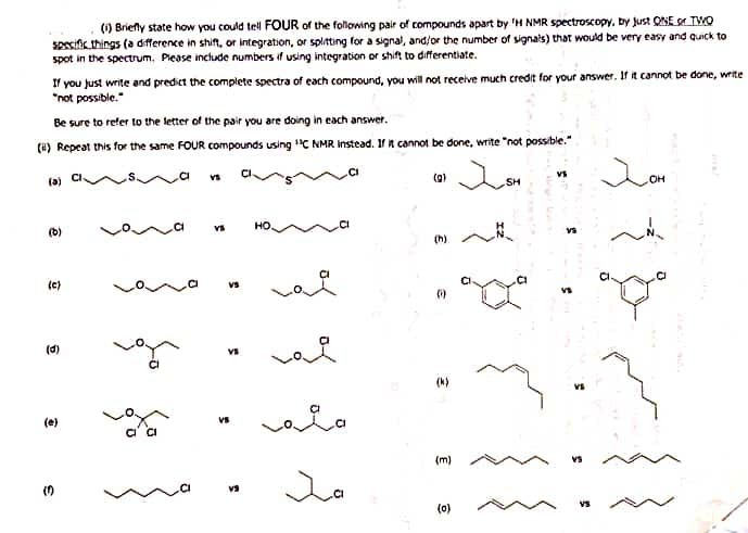 (1) Briefly state how you could tell FOUR of the following pair of compounds apart by 'H NMR spectroscopy, by just ONE TWO
specific things (a difference in shift, or integration, or splitting for a signal, and/or the number of signals) that would be very easy and quick to
spot in the spectrum. Please include numbers if using integration or shift to differentiate.
If you just write and predict the complete spectra of each compound, you will not receive much credit for your answer. If it cannot be done, write
"not possible."
Be sure to refer to the letter of the pair you are doing in each answer.
() Repeat this for the same FOUR compounds using ¹3C NMR instead. If it cannot be done, write "not possible."
(a)
(0)
(c)
(d)
(e)
3
na
ofa
VS
VS
vs
VS
VS
HO.
гада
Ja
(h)
(1)
(m)
(0)
SH
VS
JOH
OH