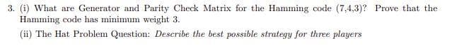 3. (i) What are Generator and Parity Check Matrix for the Hamming code (7,4,3)? Prove that the
Hamming code has minimum weight 3.
(ii) The Hat Problem Question: Describe the best possible strategy for three players