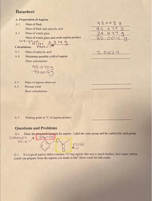 Datasheet
A. Preparation of Aspirin
A.1
A.2
A.3
A.4
A.S
A.6
Mass of flask
Mass of flask and salicylic acid
Mass of watch glass
Calculations
A.7
Mass of watch glass and crude aspirin product
Alter 0.214 g
PAPER.
weighof
Mass of salicylic acid
Maximum possible yield of aspirin
Show calculations
95.0709
-93.0089
Mass of aspirin observed.
Percent yield
Show calculations
Melting point in °C of aspirin product
93.0089
95.0709
29.517 g
32.004 g
2.0629
Questions and Problems
Q.1 Draw the structural formula for aspirin. Label the ester group and the carboxylic acid group.
Carboxylic
OOH
ACID:
ESTER
Q.2 If a typical aspirin tablet contains 325 mg aspirin (the rest is starch binder), how many tablets
could you prepare from the aspirin you made in lab? Show work for full credit