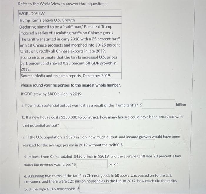 Refer to the World View to answer three questions.
WORLD VIEW
Trump Tariffs Shave U.S. Growth
Declaring himself to be a "tariff man," President Trump
imposed a series of escalating tariffs on Chinese goods.
The tariff war started in early 2018 with a 25 percent tariff
on 818 Chinese products and morphed into 10-25 percent
tariffs on virtually all Chinese exports in late 2019.
Economists estimate that the tariffs increased U.S. prices
by 1 percent and shaved 0.25 percent off GDP growth in
2019.
Source: Media and research reports, December 2019.
Please round your responses to the nearest whole number.
If GDP grew by $800 billion in 2019.
a. how much potential output was lost as a result of the Trump tariffs? $
b. If a new house costs $250,000 to construct, how many houses could have been produced with
that potential output?
billion
c. If the U.S. population is $320 million, how much output and income growth would have been
realized for the average person in 2019 without the tariffs? $
d. Imports from China totaled $450 billion in $2019, and the average tariff was 20 percent, How
much tax revenue was raised? $
billion
e. Assuming two thirds of the tariff on Chinese goods in (d) above was passed on to the U.S.
consumer, and there were 120 million households in the U.S. in 2019, how much did the tariffs
cost the typical U.S household? $