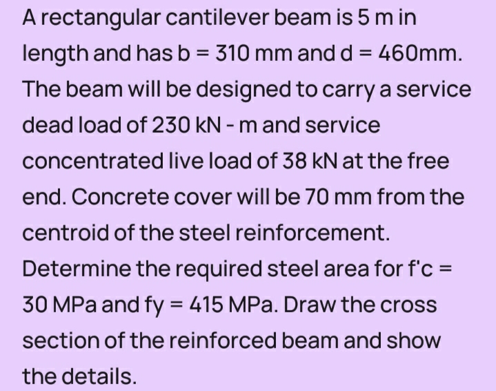 A rectangular cantilever beam is 5 m in
length and has b = 310 mm and d = 460mm.
%3D
%3D
The beam will be designed to carry a service
dead load of 230 kN - m and service
concentrated live load of 38 kN at the free
end. Concrete cover will be 70 mm from the
centroid of the steel reinforcement.
Determine the required steel area for f'c =
30 MPa and fy = 415 MPa. Draw the cross
section of the reinforced beam and show
the details.
