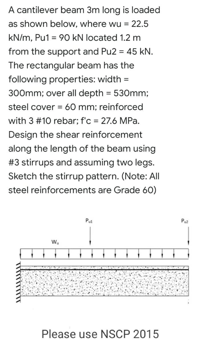 A cantilever beam 3m long is loaded
as shown below, where wu =
22.5
kN/m, Pu1 = 90 kN located 1.2 m
from the support and Pu2 = 45 kN.
%3D
The rectangular beam has the
following properties: width =
%3D
300mm; over all depth = 53Omm;
steel cover = 60 mm; reinforced
with 3 #10 rebar; f'c = 27.6 MPa.
Design the shear reinforcement
along the length of the beam using
#3 stirrups and assuming two legs.
Sketch the stirrup pattern. (Note: All
steel reinforcements are Grade 60)
Pul
Pu2
Wu
Please use NSCP 2015
