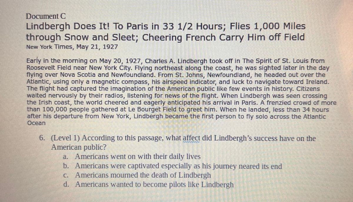 Document C
Lindbergh Does It! To Paris in 33 1/2 Hours; Flies 1,000 Miles
through Snow and Sleet; Cheering French Carry Him off Field
New York Times, May 21, 1927
Early in the morning on May 20, 1927, Charles A. Lindbergh took off in The Spirit of St. Louis from
Roosevelt Field near New York City. Flying northeast along the coast, he was sighted later in the day
flying over Nova Scotia and Newfoundland. From St. Johns, Newfoundland, he headed out over the
Atlantic, using only a magnetic compass, his airspeed indicator, and luck to navigate toward Ireland.
The flight had captured the imagination of the American public like few events in history. Citizens
waited nervously by their radios, listening for news of the flight. When Lindbergh was seen crossing
the Irish coast, the world cheered and eagerly anticipated his arrival in Paris. A frenzied crowd of more
than 100,000 people gathered at Le Bourget Field to greet him. When he landed, less than 34 hours
after his departure from New York, Lindbergh became the first person to fly solo across the Atlantic
Ocean
6. (Level 1) According to this passage, what affect did Lindbergh's success have on the
American public?
a. Americans went on with their daily lives
b. Americans were captivated especially as his journey neared its end
c. Americans mourned the death of Lindbergh
d. Americans wanted to become pilots like Lindbergh