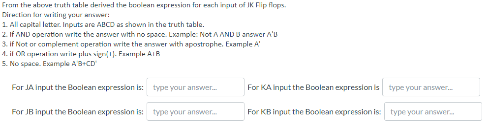 From the above truth table derived the boolean expression for each input of JK Flip flops.
Direction for writing your answer:
1. All capital letter. Inputs are ABCD as shown in the truth table.
2. if AND operation write the answer with no space. Example: Not A AND B answer A'B
3. if Not or complement operation write the answer with apostrophe. Example A'
4. if OR operation write plus sign(+). Example A+B
5. No space. Example A'B+CD'
For JA input the Boolean expression is: type your answer.
For KA input the Boolean expression is
type your answer.
For JB input the Boolean expression is: type your answer.
For KB input the Boolean expression is: type your answer.
