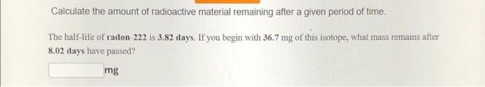 Calculate the amount of radioactive material remaining after a given period of time.
The half-life of radon-222 is 3.82 days. If you begin with 36.7 mg of this isotope, what mass remains after
8.02 days have passed?
mg