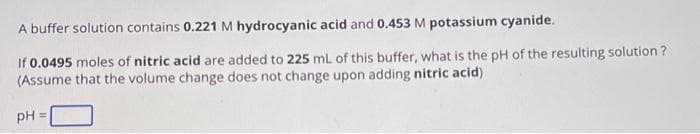 A buffer solution contains 0.221 M hydrocyanic acid and 0.453 M potassium cyanide.
If 0.0495 moles of nitric acid are added to 225 mL of this buffer, what is the pH of the resulting solution?
(Assume that the volume change does not change upon adding nitric acid)
PH