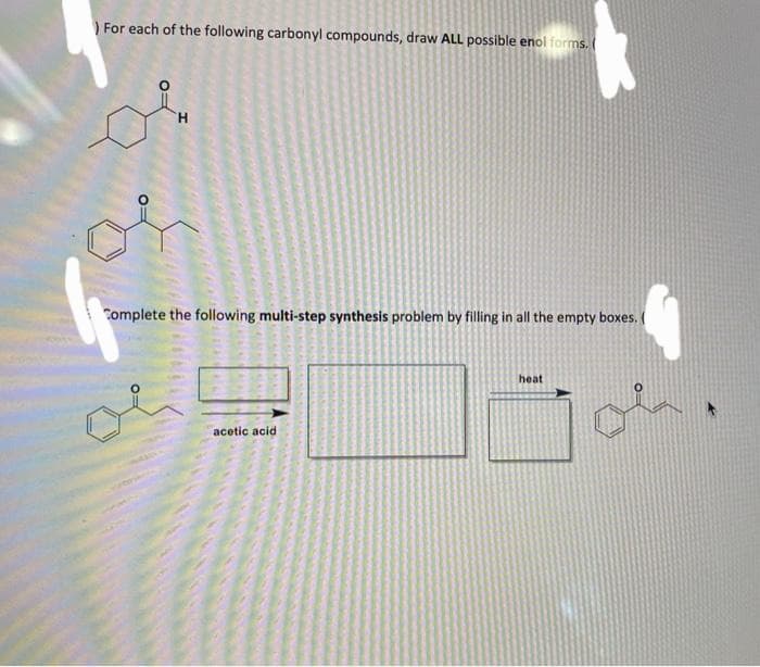 For each of the following carbonyl compounds, draw ALL possible enol forms.
H
Complete the following multi-step synthesis problem by filling in all the empty boxes.
4
acetic acid
heat