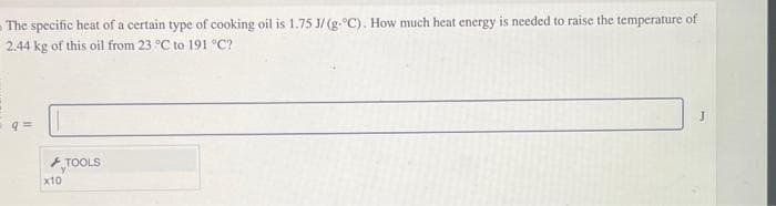 The specific heat of a certain type of cooking oil is 1.75 J/(g-°C). How much heat energy is needed to raise the temperature of
2.44 kg of this oil from 23 °C to 191 °C?
q=
x10
TOOLS