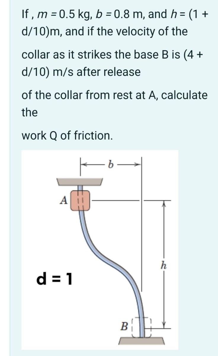 If , m = 0.5 kg, b = 0.8 m, and h = (1 +
%3D
d/10)m, and if the velocity of the
collar as it strikes the base B is (4 +
d/10) m/s after release
of the collar from rest at A, calculate
the
work Q of friction.
А
h
d = 1
B
