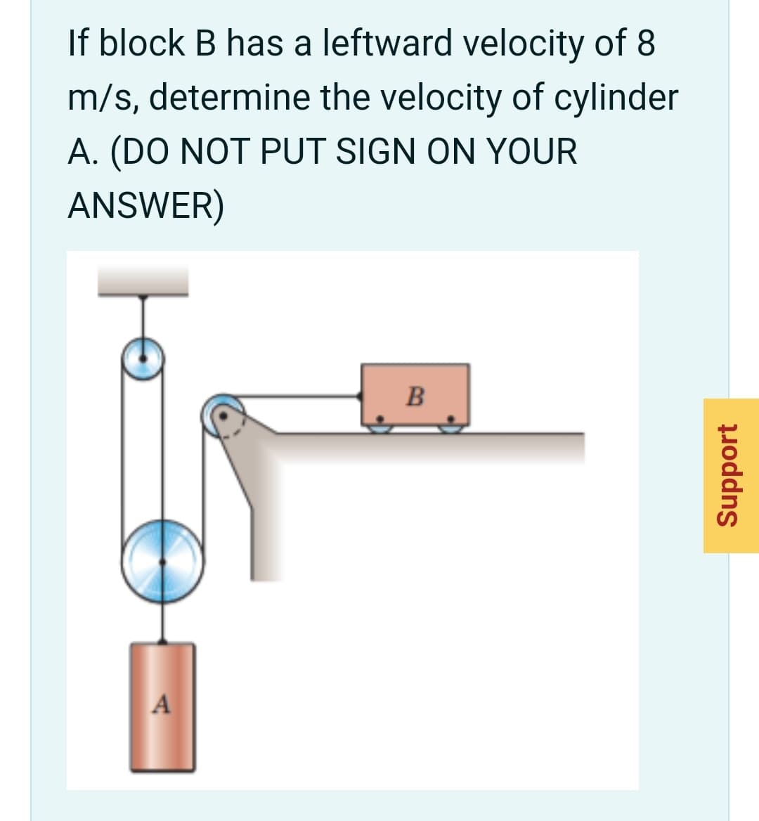 If block B has a leftward velocity of 8
m/s, determine the velocity of cylinder
A. (DO NOT PUT SIGN ON YOUR
ANSWER)
A
B.
Support
