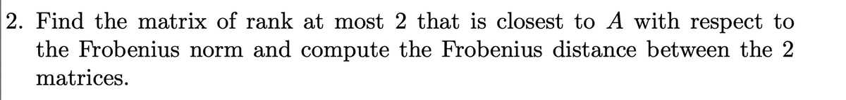 2. Find the matrix of rank at most 2 that is closest to A with respect to
the Frobenius norm and compute the Frobenius distance between the 2
matrices.