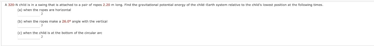 A 320-N child is in a swing that is attached to a pair of ropes 2.20 m long. Find the gravitational potential energy of the child-Earth system relative to the child's lowest position at the following times.
(a) when the ropes are horizontal
(b) when the ropes make a 26.0° angle with the vertical
(c) when the child is at the bottom of the circular arc
J