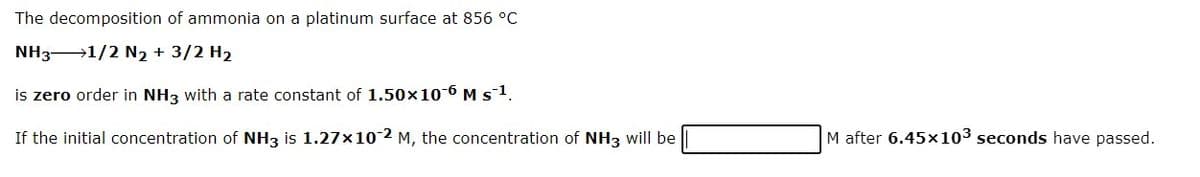 The decomposition of ammonia on a platinum surface at 856 °C
NH31/2 N2 + 3/2 H2
is zero order in NH3 with a rate constant of 1.50x10-6 M s1.
If the initial concentration of NH3 is 1.27×102 M, the concentration of NH3 will be
M after 6.45×103 seconds have passed.
